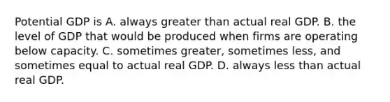 Potential GDP is A. always greater than actual real GDP. B. the level of GDP that would be produced when firms are operating below capacity. C. sometimes​ greater, sometimes​ less, and sometimes equal to actual real GDP. D. always less than actual real GDP.