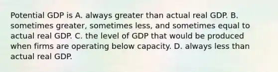 Potential GDP is A. always greater than actual real GDP. B. sometimes​ greater, sometimes​ less, and sometimes equal to actual real GDP. C. the level of GDP that would be produced when firms are operating below capacity. D. always less than actual real GDP.