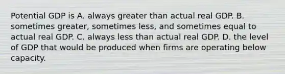 Potential GDP is A. always greater than actual real GDP. B. sometimes​ greater, sometimes​ less, and sometimes equal to actual real GDP. C. always less than actual real GDP. D. the level of GDP that would be produced when firms are operating below capacity.