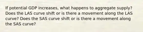 If potential GDP increases, what happens to aggregate supply? Does the LAS curve shift or is there a movement along the LAS curve? Does the SAS curve shift or is there a movement along the SAS curve?