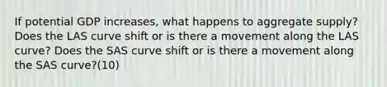 If potential GDP increases, what happens to aggregate supply? Does the LAS curve shift or is there a movement along the LAS curve? Does the SAS curve shift or is there a movement along the SAS curve?(10)