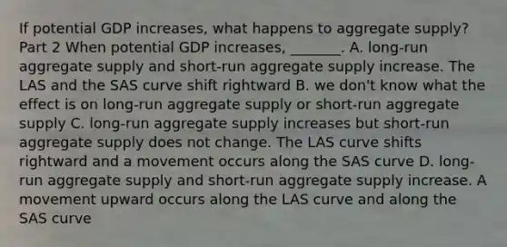 If potential GDP​ increases, what happens to aggregate​ supply? Part 2 When potential GDP​ increases, _______. A. ​long-run aggregate supply and​ short-run aggregate supply increase. The LAS and the SAS curve shift rightward B. we​ don't know what the effect is on​ long-run aggregate supply or​ short-run aggregate supply C. ​long-run aggregate supply increases but​ short-run aggregate supply does not change. The LAS curve shifts rightward and a movement occurs along the SAS curve D. ​long-run aggregate supply and​ short-run aggregate supply increase. A movement upward occurs along the LAS curve and along the SAS curve