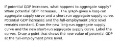 If potential GDP​ increases, what happens to aggregate​ supply? When potential GDP​ increases, _ The graph gives a​ long-run aggregate supply curve and a​ short-run aggregate supply curve. Potential GDP increases and the​ full-employment price level remains constant. Draw the new​ long-run aggregate supply curve and the new​ short-run aggregate supply curve. Label the curves. Draw a point that shows the new value of potential GDP at the​ full-employment price level.