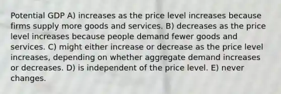 Potential GDP A) increases as the price level increases because firms supply more goods and services. B) decreases as the price level increases because people demand fewer goods and services. C) might either increase or decrease as the price level increases, depending on whether aggregate demand increases or decreases. D) is independent of the price level. E) never changes.