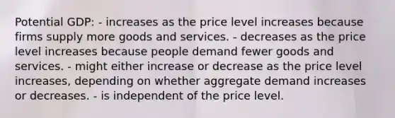 Potential GDP: - increases as the price level increases because firms supply more goods and services. - decreases as the price level increases because people demand fewer goods and services. - might either increase or decrease as the price level increases, depending on whether aggregate demand increases or decreases. - is independent of the price level.