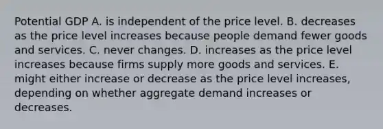 Potential GDP A. is independent of the price level. B. decreases as the price level increases because people demand fewer goods and services. C. never changes. D. increases as the price level increases because firms supply more goods and services. E. might either increase or decrease as the price level​ increases, depending on whether aggregate demand increases or decreases.