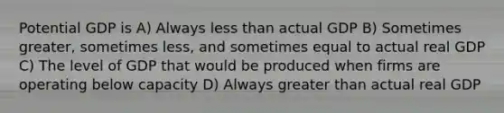 Potential GDP is A) Always less than actual GDP B) Sometimes greater, sometimes less, and sometimes equal to actual real GDP C) The level of GDP that would be produced when firms are operating below capacity D) Always greater than actual real GDP