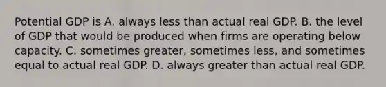 Potential GDP is A. always less than actual real GDP. B. the level of GDP that would be produced when firms are operating below capacity. C. sometimes​ greater, sometimes​ less, and sometimes equal to actual real GDP. D. always greater than actual real GDP.