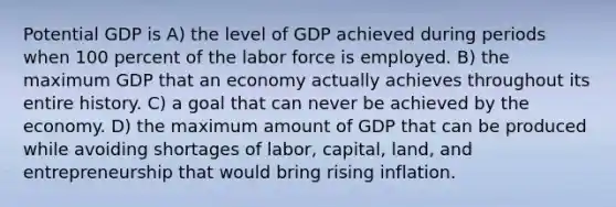 Potential GDP is A) the level of GDP achieved during periods when 100 percent of the labor force is employed. B) the maximum GDP that an economy actually achieves throughout its entire history. C) a goal that can never be achieved by the economy. D) the maximum amount of GDP that can be produced while avoiding shortages of labor, capital, land, and entrepreneurship that would bring rising inflation.