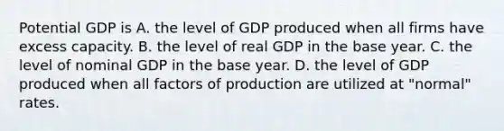 Potential GDP is A. the level of GDP produced when all firms have excess capacity. B. the level of real GDP in the base year. C. the level of nominal GDP in the base year. D. the level of GDP produced when all factors of production are utilized at​ "normal" rates.