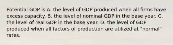 Potential GDP is A. the level of GDP produced when all firms have excess capacity. B. the level of nominal GDP in the base year. C. the level of real GDP in the base year. D. the level of GDP produced when all factors of production are utilized at​ "normal" rates.