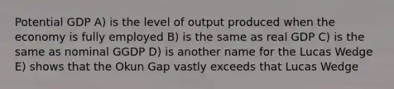 Potential GDP A) is the level of output produced when the economy is fully employed B) is the same as real GDP C) is the same as nominal GGDP D) is another name for the Lucas Wedge E) shows that the Okun Gap vastly exceeds that Lucas Wedge