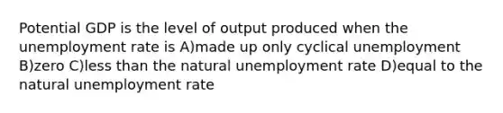 Potential GDP is the level of output produced when the unemployment rate is A)made up only cyclical unemployment B)zero C)less than the natural unemployment rate D)equal to the natural unemployment rate