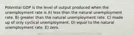 Potential GDP is the level of output produced when the unemployment rate is A) less than the natural unemployment rate. B) greater than the natural unemployment rate. C) made up of only cyclical unemployment. D) equal to the natural unemployment rate. E) zero.