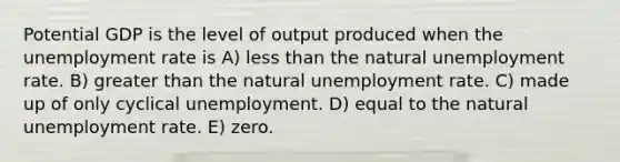 Potential GDP is the level of output produced when the unemployment rate is A) less than the natural unemployment rate. B) greater than the natural unemployment rate. C) made up of only cyclical unemployment. D) equal to the natural unemployment rate. E) zero.