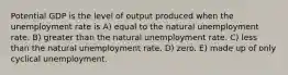 Potential GDP is the level of output produced when the unemployment rate is A) equal to the natural unemployment rate. B) greater than the natural unemployment rate. C) less than the natural unemployment rate. D) zero. E) made up of only cyclical unemployment.