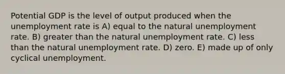 Potential GDP is the level of output produced when the <a href='https://www.questionai.com/knowledge/kh7PJ5HsOk-unemployment-rate' class='anchor-knowledge'>unemployment rate</a> is A) equal to the natural unemployment rate. B) <a href='https://www.questionai.com/knowledge/ktgHnBD4o3-greater-than' class='anchor-knowledge'>greater than</a> the natural unemployment rate. C) <a href='https://www.questionai.com/knowledge/k7BtlYpAMX-less-than' class='anchor-knowledge'>less than</a> the natural unemployment rate. D) zero. E) made up of only cyclical unemployment.