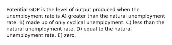 Potential GDP is the level of output produced when the unemployment rate is A) greater than the natural unemployment rate. B) made up of only cyclical unemployment. C) less than the natural unemployment rate. D) equal to the natural unemployment rate. E) zero.