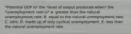 *Potential GDP is* the *level of output produced when* the *unemployment rate is* A. greater than the natural unemployment rate. B. equal to the natural unemployment rate. C. zero. D. made up of only cyclical unemployment. E. less than the natural unemployment rate.