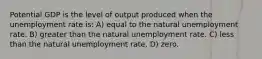 Potential GDP is the level of output produced when the unemployment rate is: A) equal to the natural unemployment rate. B) greater than the natural unemployment rate. C) less than the natural unemployment rate. D) zero.