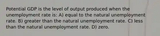 Potential GDP is the level of output produced when the unemployment rate is: A) equal to the natural unemployment rate. B) greater than the natural unemployment rate. C) less than the natural unemployment rate. D) zero.