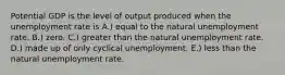 Potential GDP is the level of output produced when the unemployment rate is A.) equal to the natural unemployment rate. B.) zero. C.) greater than the natural unemployment rate. D.) made up of only cyclical unemployment. E.) less than the natural unemployment rate.