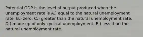 Potential GDP is the level of output produced when the unemployment rate is A.) equal to the natural unemployment rate. B.) zero. C.) greater than the natural unemployment rate. D.) made up of only cyclical unemployment. E.) less than the natural unemployment rate.