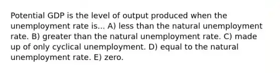 Potential GDP is the level of output produced when the unemployment rate is... A) less than the natural unemployment rate. B) greater than the natural unemployment rate. C) made up of only cyclical unemployment. D) equal to the natural unemployment rate. E) zero.