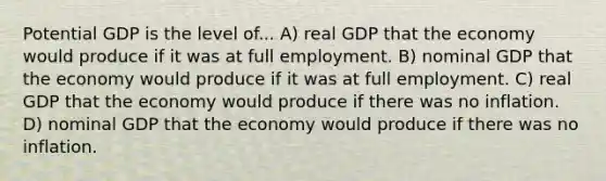 Potential GDP is the level of... A) real GDP that the economy would produce if it was at full employment. B) nominal GDP that the economy would produce if it was at full employment. C) real GDP that the economy would produce if there was no inflation. D) nominal GDP that the economy would produce if there was no inflation.