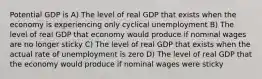 Potential GDP is A) The level of real GDP that exists when the economy is experiencing only cyclical unemployment B) The level of real GDP that economy would produce if nominal wages are no longer sticky C) The level of real GDP that exists when the actual rate of unemployment is zero D) The level of real GDP that the economy would produce if nominal wages were sticky