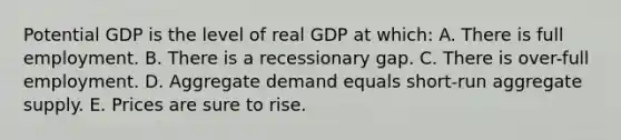 Potential GDP is the level of real GDP at which: A. There is full employment. B. There is a recessionary gap. C. There is over-full employment. D. Aggregate demand equals short-run aggregate supply. E. Prices are sure to rise.