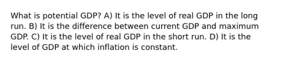 What is potential GDP? A) It is the level of real GDP in the long run. B) It is the difference between current GDP and maximum GDP. C) It is the level of real GDP in the short run. D) It is the level of GDP at which inflation is constant.