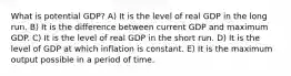 What is potential GDP? A) It is the level of real GDP in the long run. B) It is the difference between current GDP and maximum GDP. C) It is the level of real GDP in the short run. D) It is the level of GDP at which inflation is constant. E) It is the maximum output possible in a period of time.