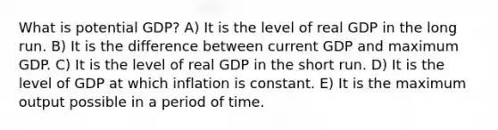 What is potential GDP? A) It is the level of real GDP in the long run. B) It is the difference between current GDP and maximum GDP. C) It is the level of real GDP in the short run. D) It is the level of GDP at which inflation is constant. E) It is the maximum output possible in a period of time.