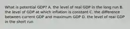 What is potential​ GDP? A. the level of real GDP in the long run B. the level of GDP at which inflation is constant C. the difference between current GDP and maximum GDP D. the level of real GDP in the short run