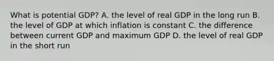 What is potential​ GDP? A. the level of real GDP in the long run B. the level of GDP at which inflation is constant C. the difference between current GDP and maximum GDP D. the level of real GDP in the short run