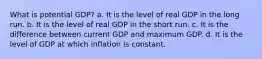 What is potential GDP? a. It is the level of real GDP in the long run. b. It is the level of real GDP in the short run. c. It is the difference between current GDP and maximum GDP. d. It is the level of GDP at which inflation is constant.