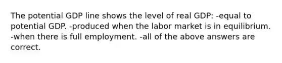 The potential GDP line shows the level of real GDP: -equal to potential GDP. -produced when the labor market is in equilibrium. -when there is full employment. -all of the above answers are correct.