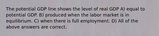 The potential GDP line shows the level of real GDP A) equal to potential GDP. B) produced when the labor market is in equilibrium. C) when there is full employment. D) All of the above answers are correct.