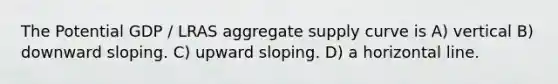 The Potential GDP / LRAS aggregate supply curve is A) vertical B) downward sloping. C) upward sloping. D) a horizontal line.