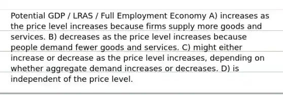 Potential GDP / LRAS / Full Employment Economy A) increases as the price level increases because firms supply more goods and services. B) decreases as the price level increases because people demand fewer goods and services. C) might either increase or decrease as the price level increases, depending on whether aggregate demand increases or decreases. D) is independent of the price level.