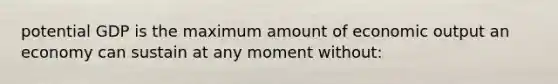 potential GDP is the maximum amount of economic output an economy can sustain at any moment without: