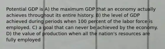 Potential GDP is A) the maximum GDP that an economy actually achieves throughout its entire history. B) the level of GDP achieved during periods when 100 percent of the labor force is employed. C) a goal that can never be achieved by the economy. D) the value of production when all the nation's resources are fully employed