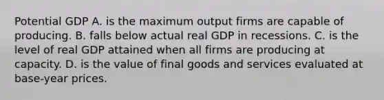 Potential GDP A. is the maximum output firms are capable of producing. B. falls below actual real GDP in recessions. C. is the level of real GDP attained when all firms are producing at capacity. D. is the value of final goods and services evaluated at​ base-year prices.