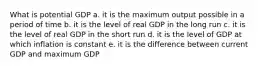 What is potential GDP a. it is the maximum output possible in a period of time b. it is the level of real GDP in the long run c. it is the level of real GDP in the short run d. it is the level of GDP at which inflation is constant e. it is the difference between current GDP and maximum GDP