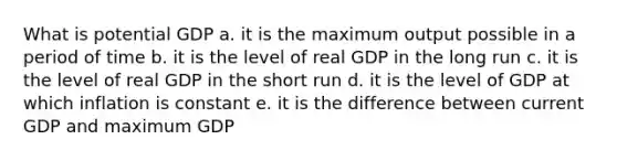 What is potential GDP a. it is the maximum output possible in a period of time b. it is the level of real GDP in the long run c. it is the level of real GDP in the short run d. it is the level of GDP at which inflation is constant e. it is the difference between current GDP and maximum GDP