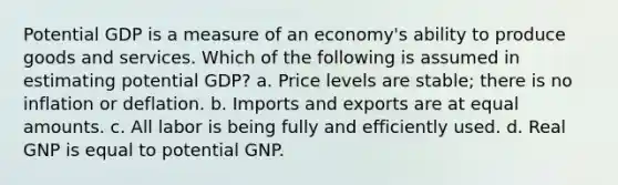 Potential GDP is a measure of an economy's ability to produce goods and services. Which of the following is assumed in estimating potential GDP? a. Price levels are stable; there is no inflation or deflation. b. Imports and exports are at equal amounts. c. All labor is being fully and efficiently used. d. Real GNP is equal to potential GNP.