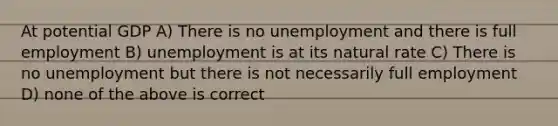 At potential GDP A) There is no unemployment and there is full employment B) unemployment is at its natural rate C) There is no unemployment but there is not necessarily full employment D) none of the above is correct