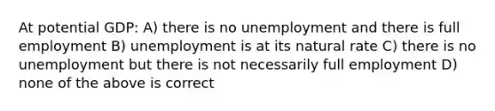 At potential GDP: A) there is no unemployment and there is full employment B) unemployment is at its natural rate C) there is no unemployment but there is not necessarily full employment D) none of the above is correct