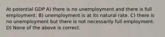 At potential GDP A) there is no unemployment and there is full employment. B) unemployment is at its natural rate. C) there is no unemployment but there is not necessarily full employment. D) None of the above is correct.